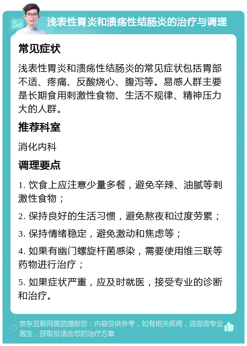 浅表性胃炎和溃疡性结肠炎的治疗与调理 常见症状 浅表性胃炎和溃疡性结肠炎的常见症状包括胃部不适、疼痛、反酸烧心、腹泻等。易感人群主要是长期食用刺激性食物、生活不规律、精神压力大的人群。 推荐科室 消化内科 调理要点 1. 饮食上应注意少量多餐，避免辛辣、油腻等刺激性食物； 2. 保持良好的生活习惯，避免熬夜和过度劳累； 3. 保持情绪稳定，避免激动和焦虑等； 4. 如果有幽门螺旋杆菌感染，需要使用维三联等药物进行治疗； 5. 如果症状严重，应及时就医，接受专业的诊断和治疗。