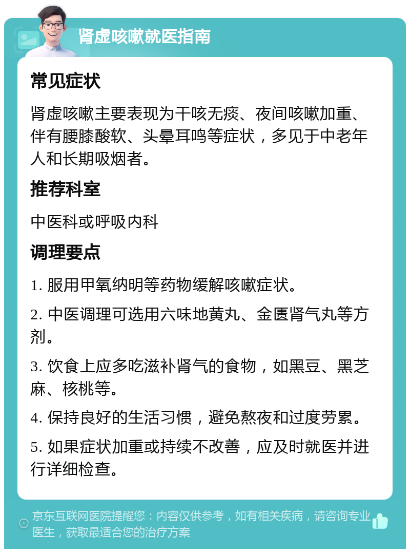 肾虚咳嗽就医指南 常见症状 肾虚咳嗽主要表现为干咳无痰、夜间咳嗽加重、伴有腰膝酸软、头晕耳鸣等症状，多见于中老年人和长期吸烟者。 推荐科室 中医科或呼吸内科 调理要点 1. 服用甲氧纳明等药物缓解咳嗽症状。 2. 中医调理可选用六味地黄丸、金匮肾气丸等方剂。 3. 饮食上应多吃滋补肾气的食物，如黑豆、黑芝麻、核桃等。 4. 保持良好的生活习惯，避免熬夜和过度劳累。 5. 如果症状加重或持续不改善，应及时就医并进行详细检查。