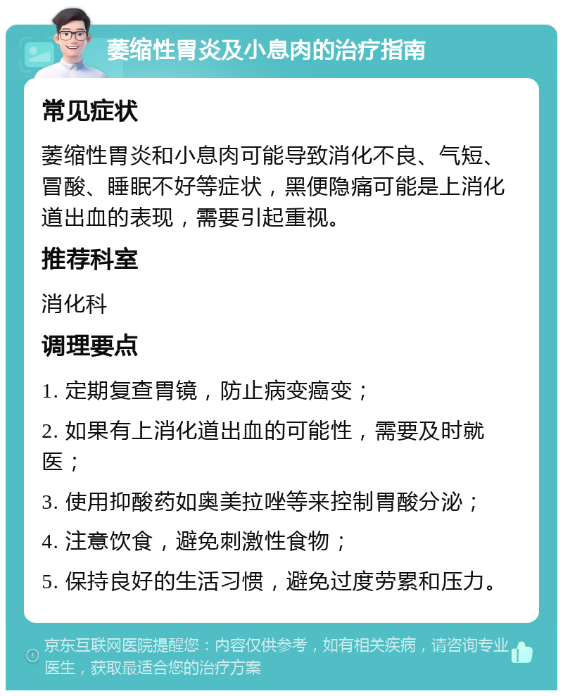 萎缩性胃炎及小息肉的治疗指南 常见症状 萎缩性胃炎和小息肉可能导致消化不良、气短、冒酸、睡眠不好等症状，黑便隐痛可能是上消化道出血的表现，需要引起重视。 推荐科室 消化科 调理要点 1. 定期复查胃镜，防止病变癌变； 2. 如果有上消化道出血的可能性，需要及时就医； 3. 使用抑酸药如奥美拉唑等来控制胃酸分泌； 4. 注意饮食，避免刺激性食物； 5. 保持良好的生活习惯，避免过度劳累和压力。