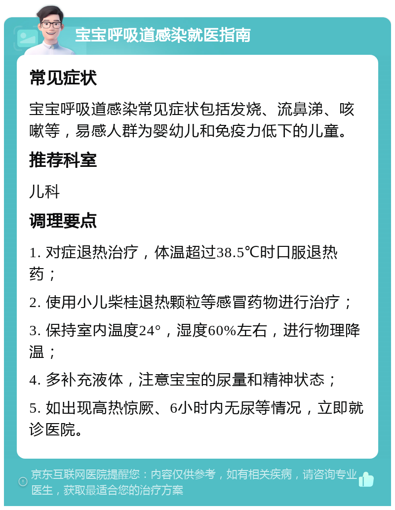 宝宝呼吸道感染就医指南 常见症状 宝宝呼吸道感染常见症状包括发烧、流鼻涕、咳嗽等，易感人群为婴幼儿和免疫力低下的儿童。 推荐科室 儿科 调理要点 1. 对症退热治疗，体温超过38.5℃时口服退热药； 2. 使用小儿柴桂退热颗粒等感冒药物进行治疗； 3. 保持室内温度24°，湿度60%左右，进行物理降温； 4. 多补充液体，注意宝宝的尿量和精神状态； 5. 如出现高热惊厥、6小时内无尿等情况，立即就诊医院。