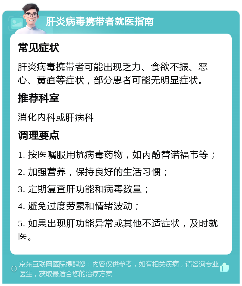 肝炎病毒携带者就医指南 常见症状 肝炎病毒携带者可能出现乏力、食欲不振、恶心、黄疸等症状，部分患者可能无明显症状。 推荐科室 消化内科或肝病科 调理要点 1. 按医嘱服用抗病毒药物，如丙酚替诺福韦等； 2. 加强营养，保持良好的生活习惯； 3. 定期复查肝功能和病毒数量； 4. 避免过度劳累和情绪波动； 5. 如果出现肝功能异常或其他不适症状，及时就医。