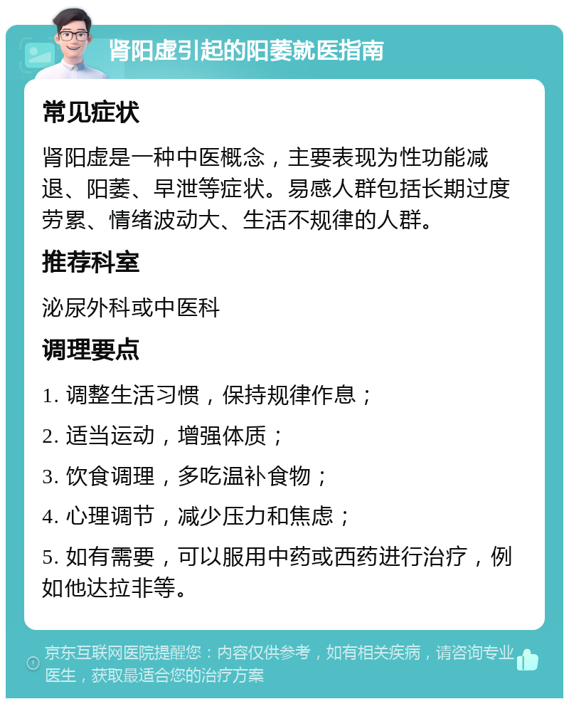 肾阳虚引起的阳萎就医指南 常见症状 肾阳虚是一种中医概念，主要表现为性功能减退、阳萎、早泄等症状。易感人群包括长期过度劳累、情绪波动大、生活不规律的人群。 推荐科室 泌尿外科或中医科 调理要点 1. 调整生活习惯，保持规律作息； 2. 适当运动，增强体质； 3. 饮食调理，多吃温补食物； 4. 心理调节，减少压力和焦虑； 5. 如有需要，可以服用中药或西药进行治疗，例如他达拉非等。