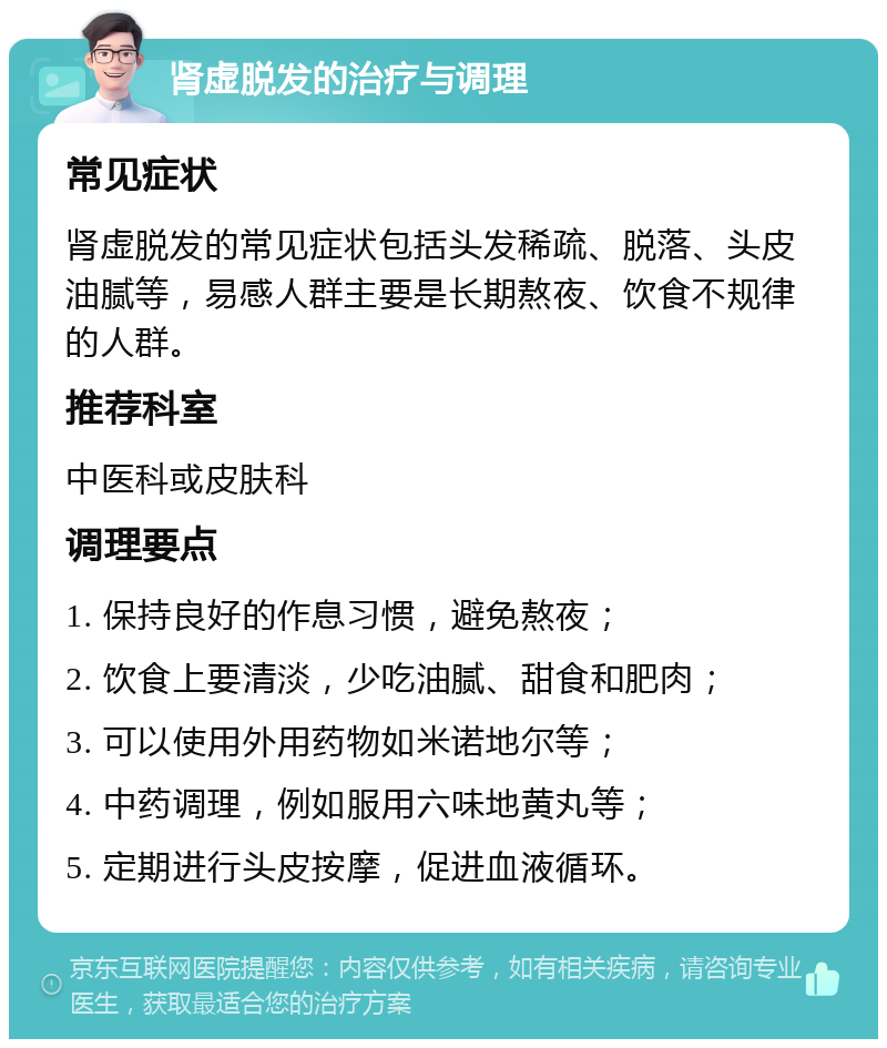 肾虚脱发的治疗与调理 常见症状 肾虚脱发的常见症状包括头发稀疏、脱落、头皮油腻等，易感人群主要是长期熬夜、饮食不规律的人群。 推荐科室 中医科或皮肤科 调理要点 1. 保持良好的作息习惯，避免熬夜； 2. 饮食上要清淡，少吃油腻、甜食和肥肉； 3. 可以使用外用药物如米诺地尔等； 4. 中药调理，例如服用六味地黄丸等； 5. 定期进行头皮按摩，促进血液循环。