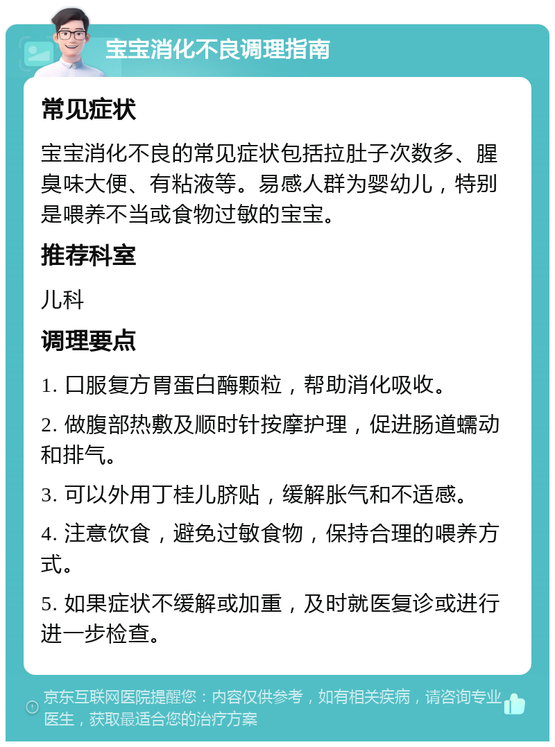 宝宝消化不良调理指南 常见症状 宝宝消化不良的常见症状包括拉肚子次数多、腥臭味大便、有粘液等。易感人群为婴幼儿，特别是喂养不当或食物过敏的宝宝。 推荐科室 儿科 调理要点 1. 口服复方胃蛋白酶颗粒，帮助消化吸收。 2. 做腹部热敷及顺时针按摩护理，促进肠道蠕动和排气。 3. 可以外用丁桂儿脐贴，缓解胀气和不适感。 4. 注意饮食，避免过敏食物，保持合理的喂养方式。 5. 如果症状不缓解或加重，及时就医复诊或进行进一步检查。