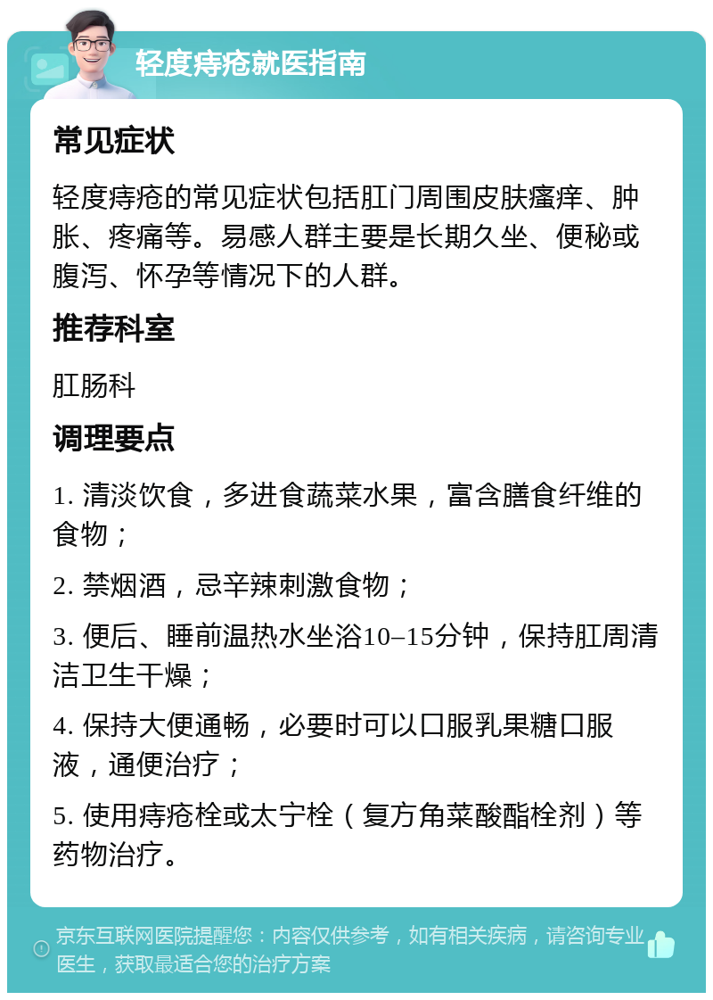 轻度痔疮就医指南 常见症状 轻度痔疮的常见症状包括肛门周围皮肤瘙痒、肿胀、疼痛等。易感人群主要是长期久坐、便秘或腹泻、怀孕等情况下的人群。 推荐科室 肛肠科 调理要点 1. 清淡饮食，多进食蔬菜水果，富含膳食纤维的食物； 2. 禁烟酒，忌辛辣刺激食物； 3. 便后、睡前温热水坐浴10–15分钟，保持肛周清洁卫生干燥； 4. 保持大便通畅，必要时可以口服乳果糖口服液，通便治疗； 5. 使用痔疮栓或太宁栓（复方角菜酸酯栓剂）等药物治疗。