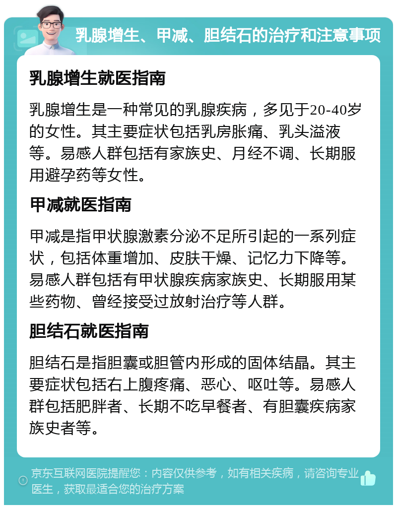 乳腺增生、甲减、胆结石的治疗和注意事项 乳腺增生就医指南 乳腺增生是一种常见的乳腺疾病，多见于20-40岁的女性。其主要症状包括乳房胀痛、乳头溢液等。易感人群包括有家族史、月经不调、长期服用避孕药等女性。 甲减就医指南 甲减是指甲状腺激素分泌不足所引起的一系列症状，包括体重增加、皮肤干燥、记忆力下降等。易感人群包括有甲状腺疾病家族史、长期服用某些药物、曾经接受过放射治疗等人群。 胆结石就医指南 胆结石是指胆囊或胆管内形成的固体结晶。其主要症状包括右上腹疼痛、恶心、呕吐等。易感人群包括肥胖者、长期不吃早餐者、有胆囊疾病家族史者等。