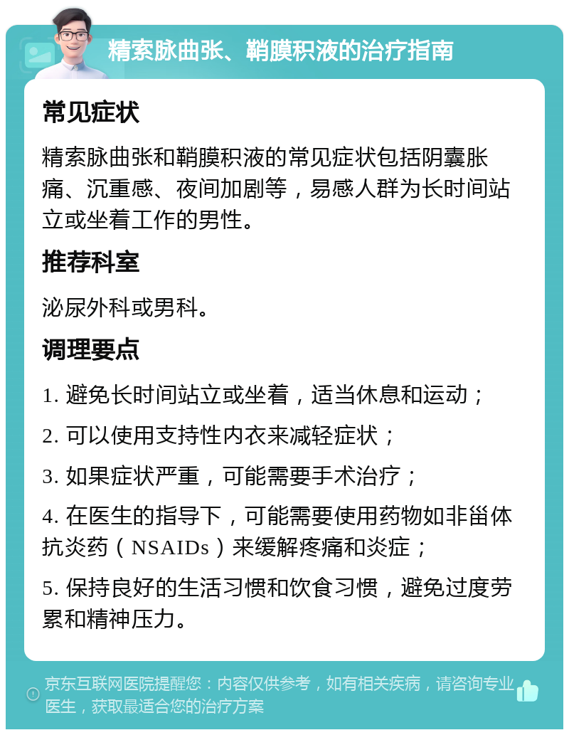 精索脉曲张、鞘膜积液的治疗指南 常见症状 精索脉曲张和鞘膜积液的常见症状包括阴囊胀痛、沉重感、夜间加剧等，易感人群为长时间站立或坐着工作的男性。 推荐科室 泌尿外科或男科。 调理要点 1. 避免长时间站立或坐着，适当休息和运动； 2. 可以使用支持性内衣来减轻症状； 3. 如果症状严重，可能需要手术治疗； 4. 在医生的指导下，可能需要使用药物如非甾体抗炎药（NSAIDs）来缓解疼痛和炎症； 5. 保持良好的生活习惯和饮食习惯，避免过度劳累和精神压力。