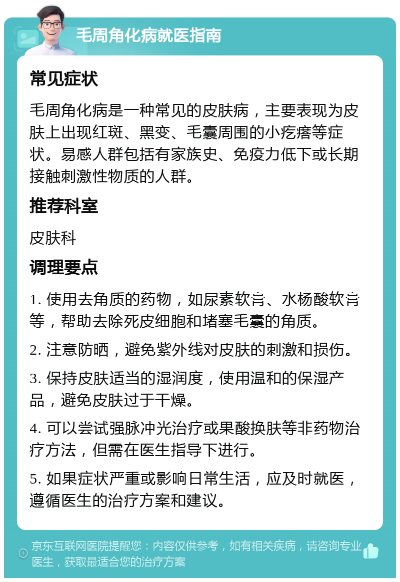 毛周角化病就医指南 常见症状 毛周角化病是一种常见的皮肤病，主要表现为皮肤上出现红斑、黑变、毛囊周围的小疙瘩等症状。易感人群包括有家族史、免疫力低下或长期接触刺激性物质的人群。 推荐科室 皮肤科 调理要点 1. 使用去角质的药物，如尿素软膏、水杨酸软膏等，帮助去除死皮细胞和堵塞毛囊的角质。 2. 注意防晒，避免紫外线对皮肤的刺激和损伤。 3. 保持皮肤适当的湿润度，使用温和的保湿产品，避免皮肤过于干燥。 4. 可以尝试强脉冲光治疗或果酸换肤等非药物治疗方法，但需在医生指导下进行。 5. 如果症状严重或影响日常生活，应及时就医，遵循医生的治疗方案和建议。