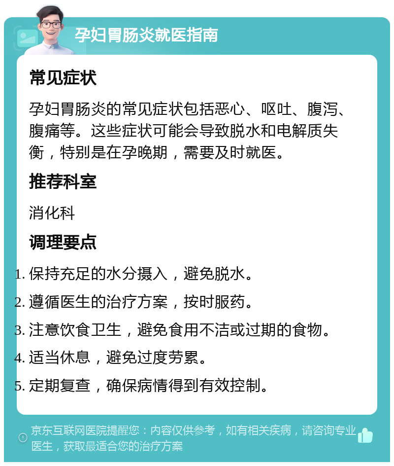 孕妇胃肠炎就医指南 常见症状 孕妇胃肠炎的常见症状包括恶心、呕吐、腹泻、腹痛等。这些症状可能会导致脱水和电解质失衡，特别是在孕晚期，需要及时就医。 推荐科室 消化科 调理要点 保持充足的水分摄入，避免脱水。 遵循医生的治疗方案，按时服药。 注意饮食卫生，避免食用不洁或过期的食物。 适当休息，避免过度劳累。 定期复查，确保病情得到有效控制。