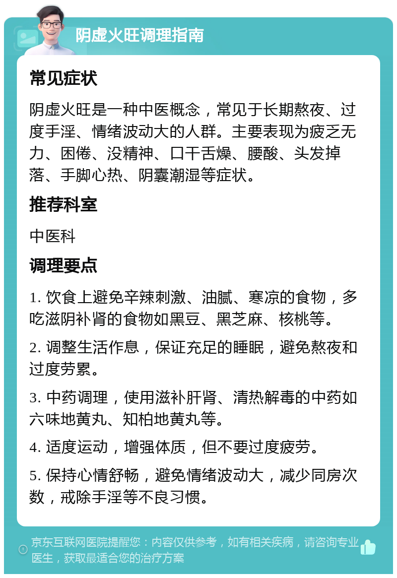 阴虚火旺调理指南 常见症状 阴虚火旺是一种中医概念，常见于长期熬夜、过度手淫、情绪波动大的人群。主要表现为疲乏无力、困倦、没精神、口干舌燥、腰酸、头发掉落、手脚心热、阴囊潮湿等症状。 推荐科室 中医科 调理要点 1. 饮食上避免辛辣刺激、油腻、寒凉的食物，多吃滋阴补肾的食物如黑豆、黑芝麻、核桃等。 2. 调整生活作息，保证充足的睡眠，避免熬夜和过度劳累。 3. 中药调理，使用滋补肝肾、清热解毒的中药如六味地黄丸、知柏地黄丸等。 4. 适度运动，增强体质，但不要过度疲劳。 5. 保持心情舒畅，避免情绪波动大，减少同房次数，戒除手淫等不良习惯。