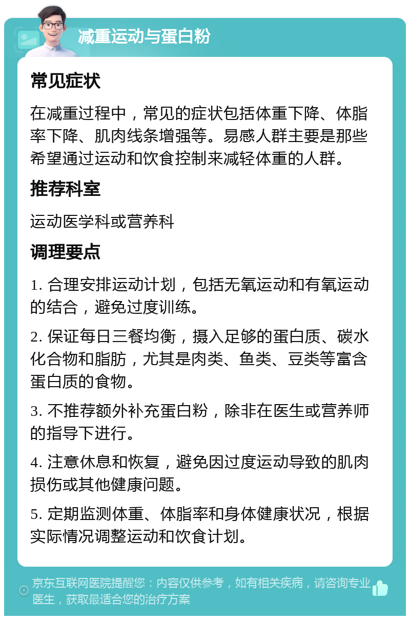 减重运动与蛋白粉 常见症状 在减重过程中，常见的症状包括体重下降、体脂率下降、肌肉线条增强等。易感人群主要是那些希望通过运动和饮食控制来减轻体重的人群。 推荐科室 运动医学科或营养科 调理要点 1. 合理安排运动计划，包括无氧运动和有氧运动的结合，避免过度训练。 2. 保证每日三餐均衡，摄入足够的蛋白质、碳水化合物和脂肪，尤其是肉类、鱼类、豆类等富含蛋白质的食物。 3. 不推荐额外补充蛋白粉，除非在医生或营养师的指导下进行。 4. 注意休息和恢复，避免因过度运动导致的肌肉损伤或其他健康问题。 5. 定期监测体重、体脂率和身体健康状况，根据实际情况调整运动和饮食计划。