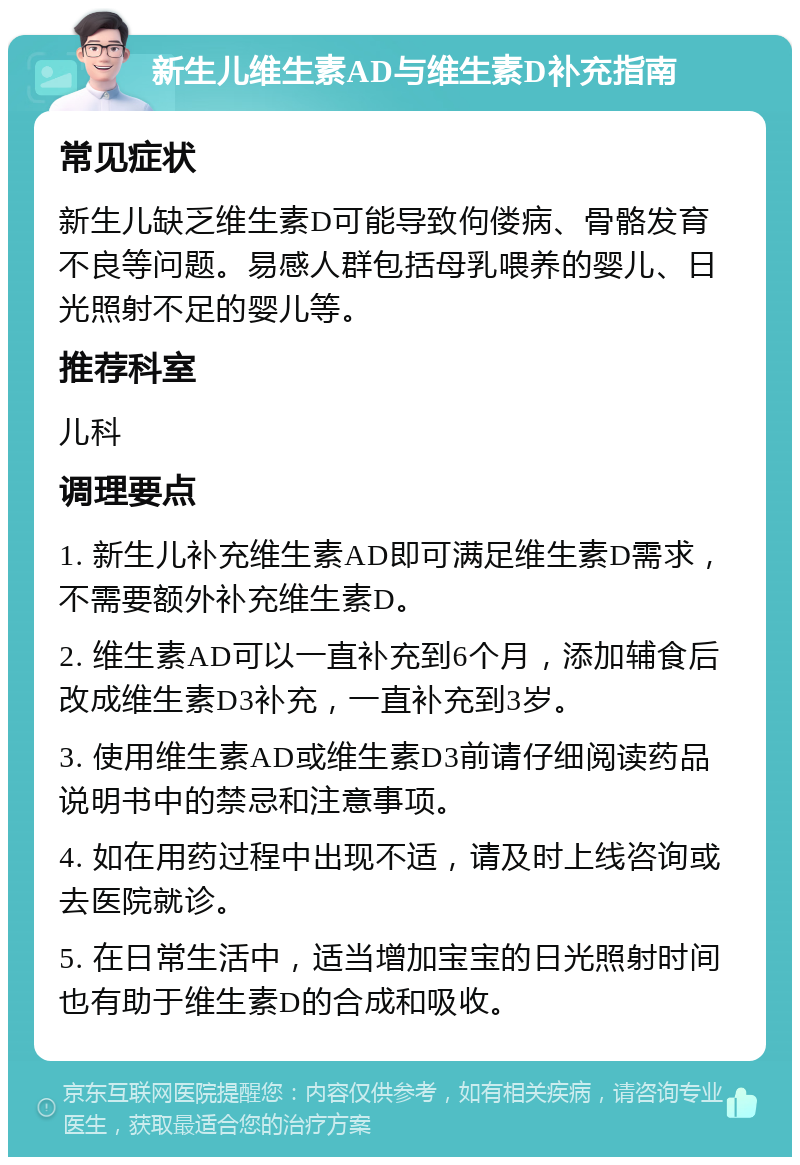 新生儿维生素AD与维生素D补充指南 常见症状 新生儿缺乏维生素D可能导致佝偻病、骨骼发育不良等问题。易感人群包括母乳喂养的婴儿、日光照射不足的婴儿等。 推荐科室 儿科 调理要点 1. 新生儿补充维生素AD即可满足维生素D需求，不需要额外补充维生素D。 2. 维生素AD可以一直补充到6个月，添加辅食后改成维生素D3补充，一直补充到3岁。 3. 使用维生素AD或维生素D3前请仔细阅读药品说明书中的禁忌和注意事项。 4. 如在用药过程中出现不适，请及时上线咨询或去医院就诊。 5. 在日常生活中，适当增加宝宝的日光照射时间也有助于维生素D的合成和吸收。