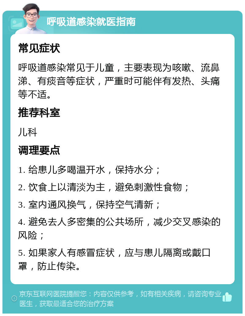 呼吸道感染就医指南 常见症状 呼吸道感染常见于儿童，主要表现为咳嗽、流鼻涕、有痰音等症状，严重时可能伴有发热、头痛等不适。 推荐科室 儿科 调理要点 1. 给患儿多喝温开水，保持水分； 2. 饮食上以清淡为主，避免刺激性食物； 3. 室内通风换气，保持空气清新； 4. 避免去人多密集的公共场所，减少交叉感染的风险； 5. 如果家人有感冒症状，应与患儿隔离或戴口罩，防止传染。