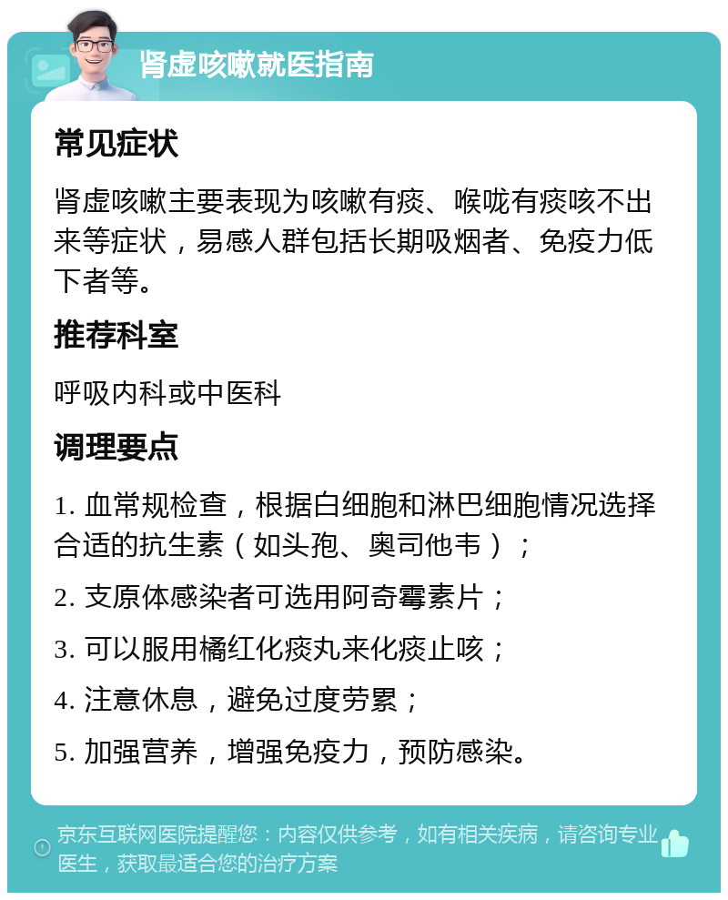 肾虚咳嗽就医指南 常见症状 肾虚咳嗽主要表现为咳嗽有痰、喉咙有痰咳不出来等症状，易感人群包括长期吸烟者、免疫力低下者等。 推荐科室 呼吸内科或中医科 调理要点 1. 血常规检查，根据白细胞和淋巴细胞情况选择合适的抗生素（如头孢、奥司他韦）； 2. 支原体感染者可选用阿奇霉素片； 3. 可以服用橘红化痰丸来化痰止咳； 4. 注意休息，避免过度劳累； 5. 加强营养，增强免疫力，预防感染。