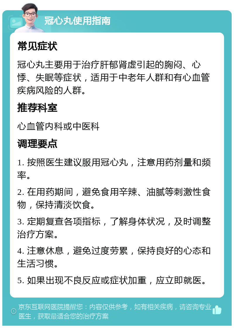 冠心丸使用指南 常见症状 冠心丸主要用于治疗肝郁肾虚引起的胸闷、心悸、失眠等症状，适用于中老年人群和有心血管疾病风险的人群。 推荐科室 心血管内科或中医科 调理要点 1. 按照医生建议服用冠心丸，注意用药剂量和频率。 2. 在用药期间，避免食用辛辣、油腻等刺激性食物，保持清淡饮食。 3. 定期复查各项指标，了解身体状况，及时调整治疗方案。 4. 注意休息，避免过度劳累，保持良好的心态和生活习惯。 5. 如果出现不良反应或症状加重，应立即就医。