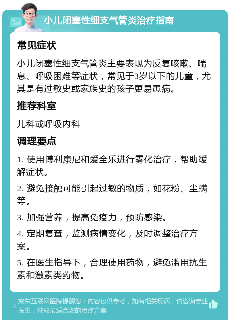 小儿闭塞性细支气管炎治疗指南 常见症状 小儿闭塞性细支气管炎主要表现为反复咳嗽、喘息、呼吸困难等症状，常见于3岁以下的儿童，尤其是有过敏史或家族史的孩子更易患病。 推荐科室 儿科或呼吸内科 调理要点 1. 使用博利康尼和爱全乐进行雾化治疗，帮助缓解症状。 2. 避免接触可能引起过敏的物质，如花粉、尘螨等。 3. 加强营养，提高免疫力，预防感染。 4. 定期复查，监测病情变化，及时调整治疗方案。 5. 在医生指导下，合理使用药物，避免滥用抗生素和激素类药物。