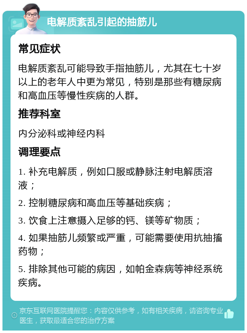 电解质紊乱引起的抽筋儿 常见症状 电解质紊乱可能导致手指抽筋儿，尤其在七十岁以上的老年人中更为常见，特别是那些有糖尿病和高血压等慢性疾病的人群。 推荐科室 内分泌科或神经内科 调理要点 1. 补充电解质，例如口服或静脉注射电解质溶液； 2. 控制糖尿病和高血压等基础疾病； 3. 饮食上注意摄入足够的钙、镁等矿物质； 4. 如果抽筋儿频繁或严重，可能需要使用抗抽搐药物； 5. 排除其他可能的病因，如帕金森病等神经系统疾病。