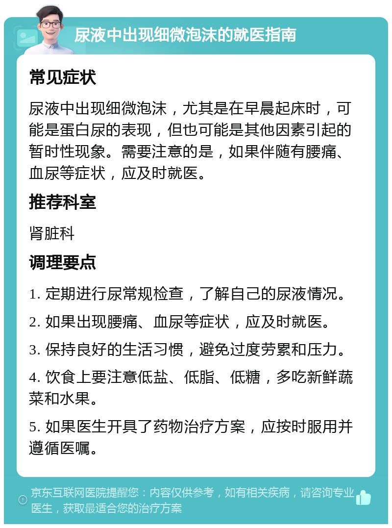 尿液中出现细微泡沫的就医指南 常见症状 尿液中出现细微泡沫，尤其是在早晨起床时，可能是蛋白尿的表现，但也可能是其他因素引起的暂时性现象。需要注意的是，如果伴随有腰痛、血尿等症状，应及时就医。 推荐科室 肾脏科 调理要点 1. 定期进行尿常规检查，了解自己的尿液情况。 2. 如果出现腰痛、血尿等症状，应及时就医。 3. 保持良好的生活习惯，避免过度劳累和压力。 4. 饮食上要注意低盐、低脂、低糖，多吃新鲜蔬菜和水果。 5. 如果医生开具了药物治疗方案，应按时服用并遵循医嘱。