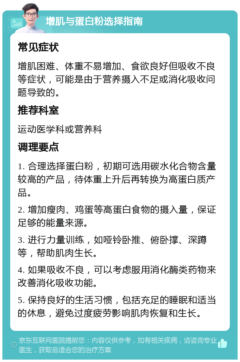 增肌与蛋白粉选择指南 常见症状 增肌困难、体重不易增加、食欲良好但吸收不良等症状，可能是由于营养摄入不足或消化吸收问题导致的。 推荐科室 运动医学科或营养科 调理要点 1. 合理选择蛋白粉，初期可选用碳水化合物含量较高的产品，待体重上升后再转换为高蛋白质产品。 2. 增加瘦肉、鸡蛋等高蛋白食物的摄入量，保证足够的能量来源。 3. 进行力量训练，如哑铃卧推、俯卧撑、深蹲等，帮助肌肉生长。 4. 如果吸收不良，可以考虑服用消化酶类药物来改善消化吸收功能。 5. 保持良好的生活习惯，包括充足的睡眠和适当的休息，避免过度疲劳影响肌肉恢复和生长。