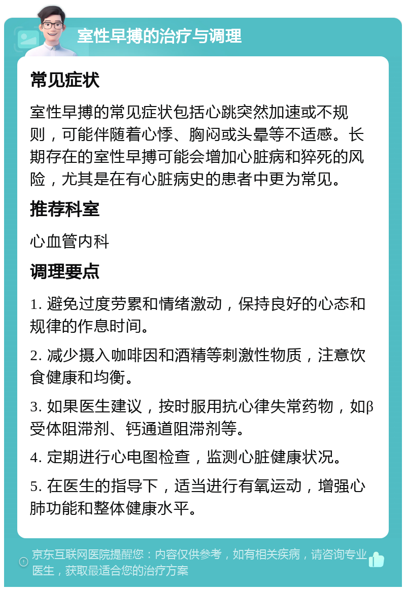 室性早搏的治疗与调理 常见症状 室性早搏的常见症状包括心跳突然加速或不规则，可能伴随着心悸、胸闷或头晕等不适感。长期存在的室性早搏可能会增加心脏病和猝死的风险，尤其是在有心脏病史的患者中更为常见。 推荐科室 心血管内科 调理要点 1. 避免过度劳累和情绪激动，保持良好的心态和规律的作息时间。 2. 减少摄入咖啡因和酒精等刺激性物质，注意饮食健康和均衡。 3. 如果医生建议，按时服用抗心律失常药物，如β受体阻滞剂、钙通道阻滞剂等。 4. 定期进行心电图检查，监测心脏健康状况。 5. 在医生的指导下，适当进行有氧运动，增强心肺功能和整体健康水平。