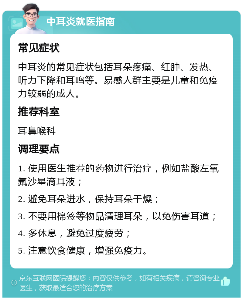 中耳炎就医指南 常见症状 中耳炎的常见症状包括耳朵疼痛、红肿、发热、听力下降和耳鸣等。易感人群主要是儿童和免疫力较弱的成人。 推荐科室 耳鼻喉科 调理要点 1. 使用医生推荐的药物进行治疗，例如盐酸左氧氟沙星滴耳液； 2. 避免耳朵进水，保持耳朵干燥； 3. 不要用棉签等物品清理耳朵，以免伤害耳道； 4. 多休息，避免过度疲劳； 5. 注意饮食健康，增强免疫力。