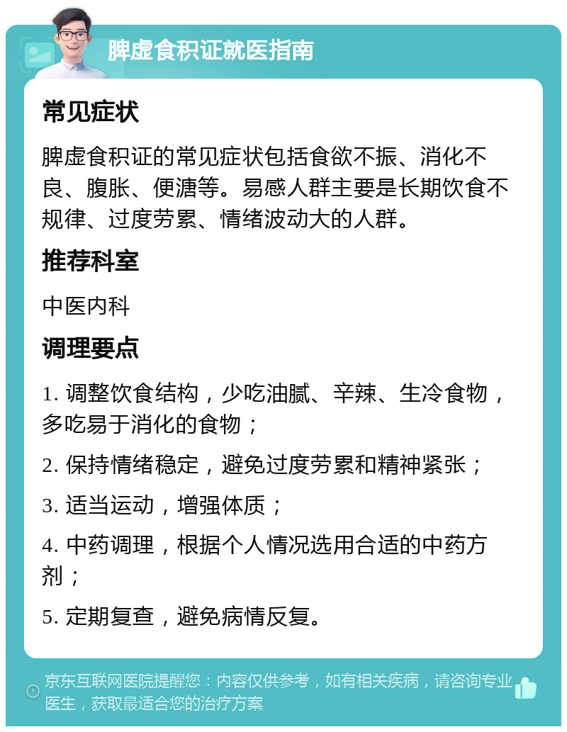 脾虚食积证就医指南 常见症状 脾虚食积证的常见症状包括食欲不振、消化不良、腹胀、便溏等。易感人群主要是长期饮食不规律、过度劳累、情绪波动大的人群。 推荐科室 中医内科 调理要点 1. 调整饮食结构，少吃油腻、辛辣、生冷食物，多吃易于消化的食物； 2. 保持情绪稳定，避免过度劳累和精神紧张； 3. 适当运动，增强体质； 4. 中药调理，根据个人情况选用合适的中药方剂； 5. 定期复查，避免病情反复。