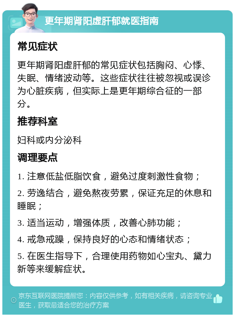 更年期肾阳虚肝郁就医指南 常见症状 更年期肾阳虚肝郁的常见症状包括胸闷、心悸、失眠、情绪波动等。这些症状往往被忽视或误诊为心脏疾病，但实际上是更年期综合征的一部分。 推荐科室 妇科或内分泌科 调理要点 1. 注意低盐低脂饮食，避免过度刺激性食物； 2. 劳逸结合，避免熬夜劳累，保证充足的休息和睡眠； 3. 适当运动，增强体质，改善心肺功能； 4. 戒急戒躁，保持良好的心态和情绪状态； 5. 在医生指导下，合理使用药物如心宝丸、黛力新等来缓解症状。