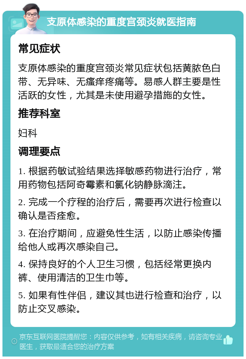 支原体感染的重度宫颈炎就医指南 常见症状 支原体感染的重度宫颈炎常见症状包括黄脓色白带、无异味、无瘙痒疼痛等。易感人群主要是性活跃的女性，尤其是未使用避孕措施的女性。 推荐科室 妇科 调理要点 1. 根据药敏试验结果选择敏感药物进行治疗，常用药物包括阿奇霉素和氯化钠静脉滴注。 2. 完成一个疗程的治疗后，需要再次进行检查以确认是否痊愈。 3. 在治疗期间，应避免性生活，以防止感染传播给他人或再次感染自己。 4. 保持良好的个人卫生习惯，包括经常更换内裤、使用清洁的卫生巾等。 5. 如果有性伴侣，建议其也进行检查和治疗，以防止交叉感染。