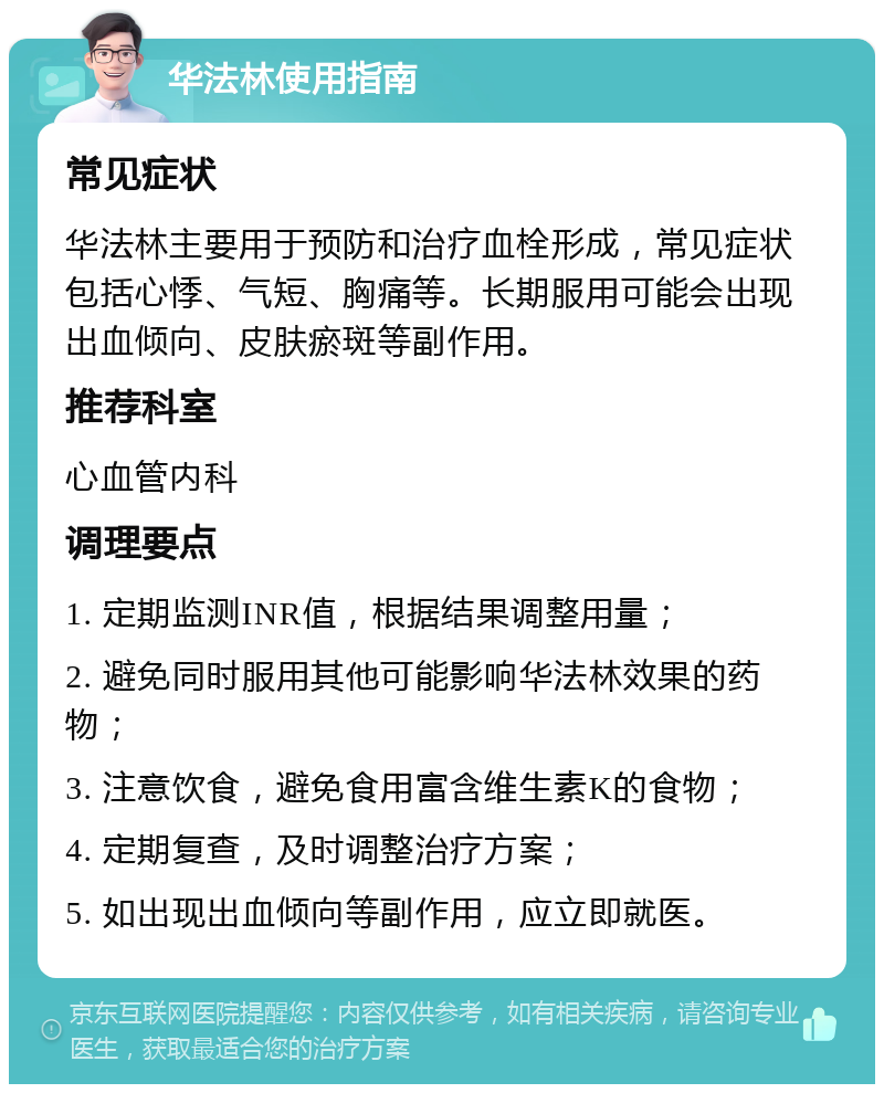 华法林使用指南 常见症状 华法林主要用于预防和治疗血栓形成，常见症状包括心悸、气短、胸痛等。长期服用可能会出现出血倾向、皮肤瘀斑等副作用。 推荐科室 心血管内科 调理要点 1. 定期监测INR值，根据结果调整用量； 2. 避免同时服用其他可能影响华法林效果的药物； 3. 注意饮食，避免食用富含维生素K的食物； 4. 定期复查，及时调整治疗方案； 5. 如出现出血倾向等副作用，应立即就医。