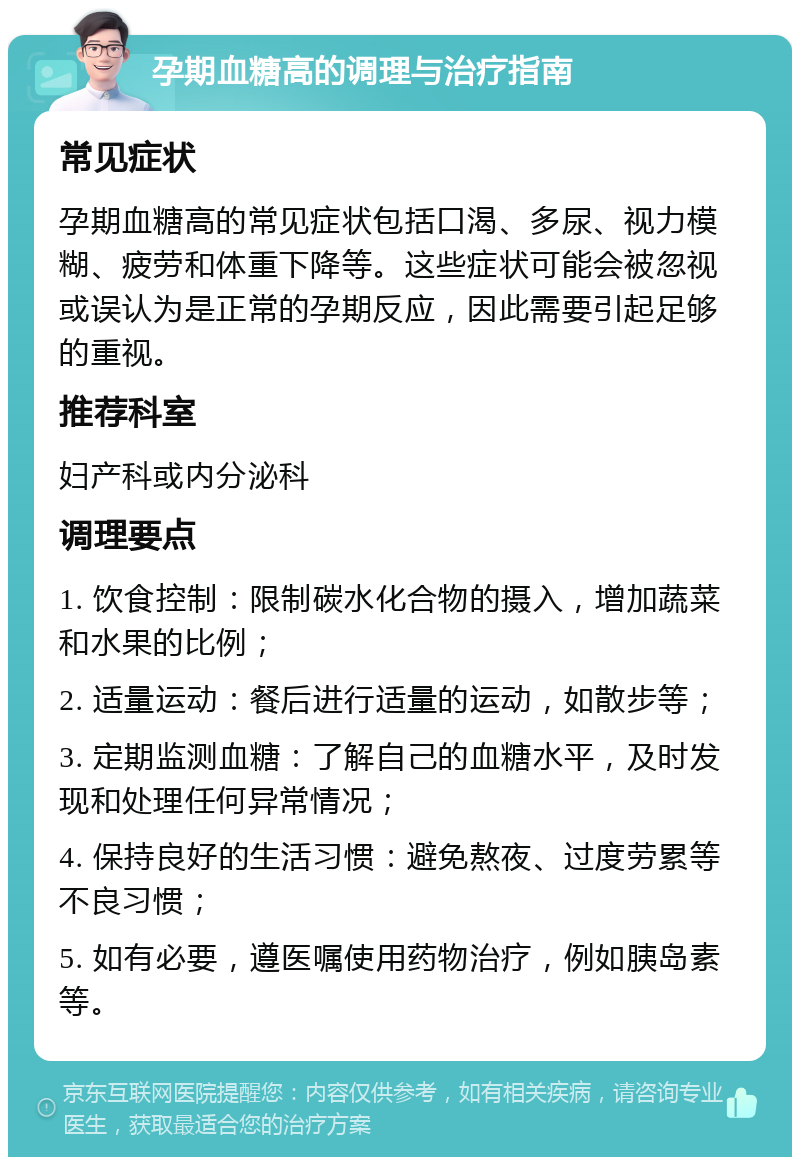 孕期血糖高的调理与治疗指南 常见症状 孕期血糖高的常见症状包括口渴、多尿、视力模糊、疲劳和体重下降等。这些症状可能会被忽视或误认为是正常的孕期反应，因此需要引起足够的重视。 推荐科室 妇产科或内分泌科 调理要点 1. 饮食控制：限制碳水化合物的摄入，增加蔬菜和水果的比例； 2. 适量运动：餐后进行适量的运动，如散步等； 3. 定期监测血糖：了解自己的血糖水平，及时发现和处理任何异常情况； 4. 保持良好的生活习惯：避免熬夜、过度劳累等不良习惯； 5. 如有必要，遵医嘱使用药物治疗，例如胰岛素等。