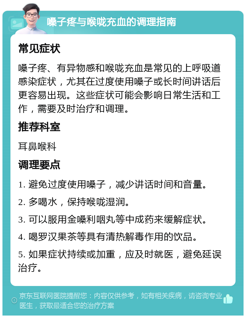 嗓子疼与喉咙充血的调理指南 常见症状 嗓子疼、有异物感和喉咙充血是常见的上呼吸道感染症状，尤其在过度使用嗓子或长时间讲话后更容易出现。这些症状可能会影响日常生活和工作，需要及时治疗和调理。 推荐科室 耳鼻喉科 调理要点 1. 避免过度使用嗓子，减少讲话时间和音量。 2. 多喝水，保持喉咙湿润。 3. 可以服用金嗓利咽丸等中成药来缓解症状。 4. 喝罗汉果茶等具有清热解毒作用的饮品。 5. 如果症状持续或加重，应及时就医，避免延误治疗。