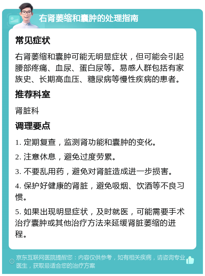 右肾萎缩和囊肿的处理指南 常见症状 右肾萎缩和囊肿可能无明显症状，但可能会引起腰部疼痛、血尿、蛋白尿等。易感人群包括有家族史、长期高血压、糖尿病等慢性疾病的患者。 推荐科室 肾脏科 调理要点 1. 定期复查，监测肾功能和囊肿的变化。 2. 注意休息，避免过度劳累。 3. 不要乱用药，避免对肾脏造成进一步损害。 4. 保护好健康的肾脏，避免吸烟、饮酒等不良习惯。 5. 如果出现明显症状，及时就医，可能需要手术治疗囊肿或其他治疗方法来延缓肾脏萎缩的进程。