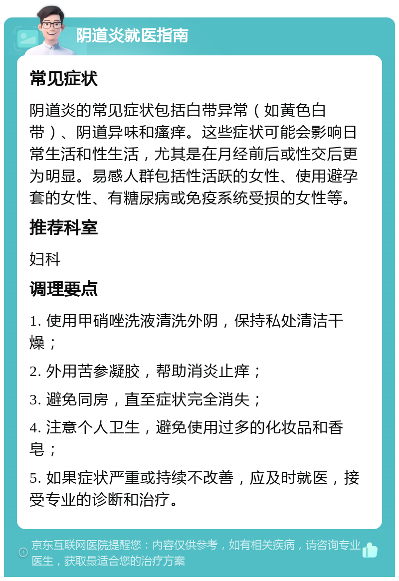 阴道炎就医指南 常见症状 阴道炎的常见症状包括白带异常（如黄色白带）、阴道异味和瘙痒。这些症状可能会影响日常生活和性生活，尤其是在月经前后或性交后更为明显。易感人群包括性活跃的女性、使用避孕套的女性、有糖尿病或免疫系统受损的女性等。 推荐科室 妇科 调理要点 1. 使用甲硝唑洗液清洗外阴，保持私处清洁干燥； 2. 外用苦参凝胶，帮助消炎止痒； 3. 避免同房，直至症状完全消失； 4. 注意个人卫生，避免使用过多的化妆品和香皂； 5. 如果症状严重或持续不改善，应及时就医，接受专业的诊断和治疗。