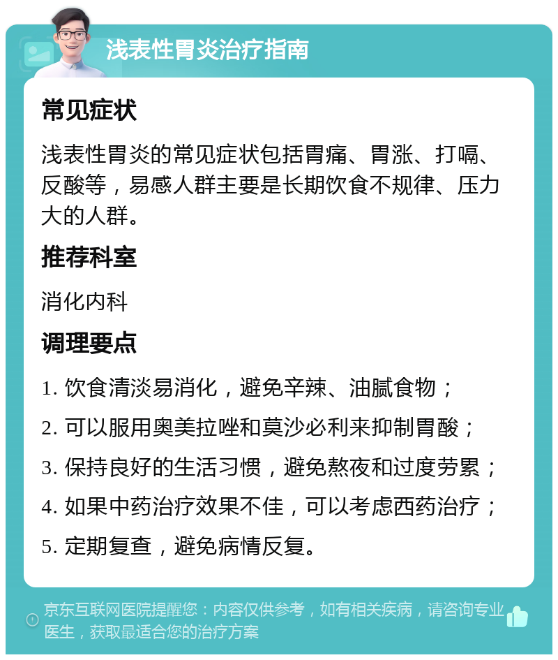 浅表性胃炎治疗指南 常见症状 浅表性胃炎的常见症状包括胃痛、胃涨、打嗝、反酸等，易感人群主要是长期饮食不规律、压力大的人群。 推荐科室 消化内科 调理要点 1. 饮食清淡易消化，避免辛辣、油腻食物； 2. 可以服用奥美拉唑和莫沙必利来抑制胃酸； 3. 保持良好的生活习惯，避免熬夜和过度劳累； 4. 如果中药治疗效果不佳，可以考虑西药治疗； 5. 定期复查，避免病情反复。