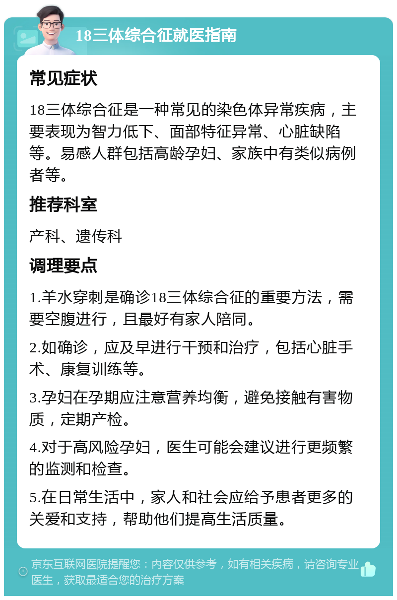 18三体综合征就医指南 常见症状 18三体综合征是一种常见的染色体异常疾病，主要表现为智力低下、面部特征异常、心脏缺陷等。易感人群包括高龄孕妇、家族中有类似病例者等。 推荐科室 产科、遗传科 调理要点 1.羊水穿刺是确诊18三体综合征的重要方法，需要空腹进行，且最好有家人陪同。 2.如确诊，应及早进行干预和治疗，包括心脏手术、康复训练等。 3.孕妇在孕期应注意营养均衡，避免接触有害物质，定期产检。 4.对于高风险孕妇，医生可能会建议进行更频繁的监测和检查。 5.在日常生活中，家人和社会应给予患者更多的关爱和支持，帮助他们提高生活质量。