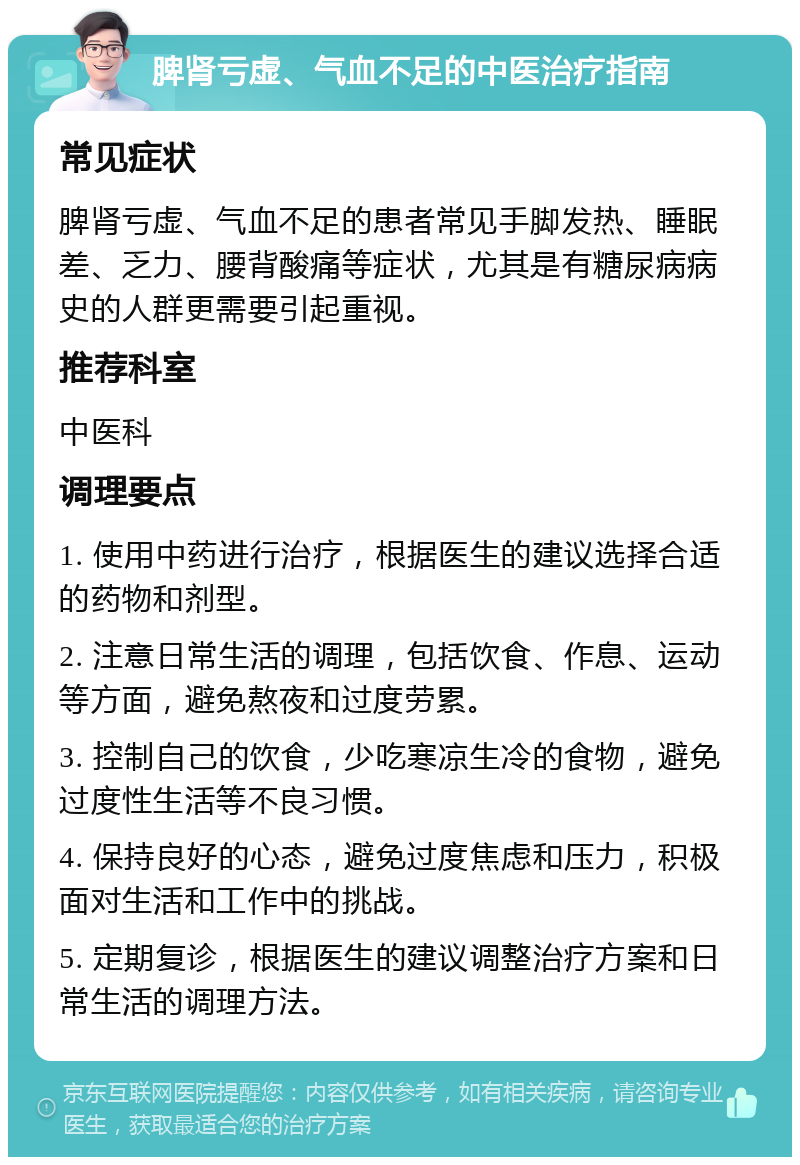 脾肾亏虚、气血不足的中医治疗指南 常见症状 脾肾亏虚、气血不足的患者常见手脚发热、睡眠差、乏力、腰背酸痛等症状，尤其是有糖尿病病史的人群更需要引起重视。 推荐科室 中医科 调理要点 1. 使用中药进行治疗，根据医生的建议选择合适的药物和剂型。 2. 注意日常生活的调理，包括饮食、作息、运动等方面，避免熬夜和过度劳累。 3. 控制自己的饮食，少吃寒凉生冷的食物，避免过度性生活等不良习惯。 4. 保持良好的心态，避免过度焦虑和压力，积极面对生活和工作中的挑战。 5. 定期复诊，根据医生的建议调整治疗方案和日常生活的调理方法。