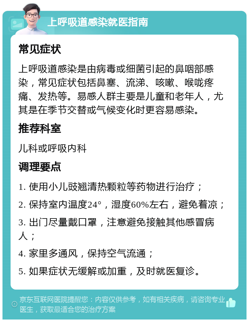 上呼吸道感染就医指南 常见症状 上呼吸道感染是由病毒或细菌引起的鼻咽部感染，常见症状包括鼻塞、流涕、咳嗽、喉咙疼痛、发热等。易感人群主要是儿童和老年人，尤其是在季节交替或气候变化时更容易感染。 推荐科室 儿科或呼吸内科 调理要点 1. 使用小儿豉翘清热颗粒等药物进行治疗； 2. 保持室内温度24°，湿度60%左右，避免着凉； 3. 出门尽量戴口罩，注意避免接触其他感冒病人； 4. 家里多通风，保持空气流通； 5. 如果症状无缓解或加重，及时就医复诊。