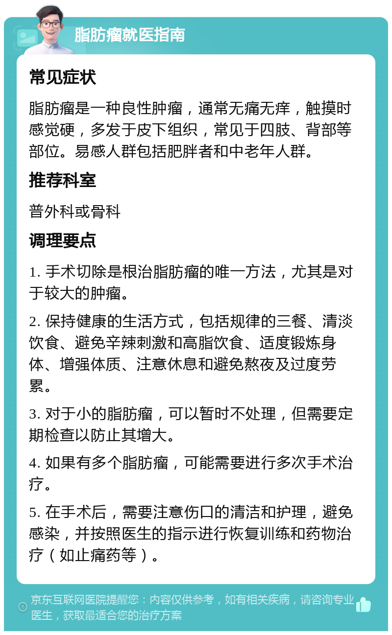 脂肪瘤就医指南 常见症状 脂肪瘤是一种良性肿瘤，通常无痛无痒，触摸时感觉硬，多发于皮下组织，常见于四肢、背部等部位。易感人群包括肥胖者和中老年人群。 推荐科室 普外科或骨科 调理要点 1. 手术切除是根治脂肪瘤的唯一方法，尤其是对于较大的肿瘤。 2. 保持健康的生活方式，包括规律的三餐、清淡饮食、避免辛辣刺激和高脂饮食、适度锻炼身体、增强体质、注意休息和避免熬夜及过度劳累。 3. 对于小的脂肪瘤，可以暂时不处理，但需要定期检查以防止其增大。 4. 如果有多个脂肪瘤，可能需要进行多次手术治疗。 5. 在手术后，需要注意伤口的清洁和护理，避免感染，并按照医生的指示进行恢复训练和药物治疗（如止痛药等）。