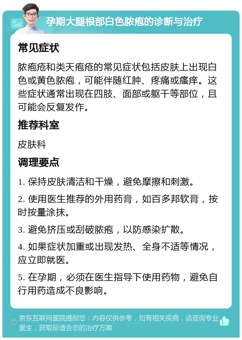 孕期大腿根部白色脓疱的诊断与治疗 常见症状 脓疱疮和类天疱疮的常见症状包括皮肤上出现白色或黄色脓疱，可能伴随红肿、疼痛或瘙痒。这些症状通常出现在四肢、面部或躯干等部位，且可能会反复发作。 推荐科室 皮肤科 调理要点 1. 保持皮肤清洁和干燥，避免摩擦和刺激。 2. 使用医生推荐的外用药膏，如百多邦软膏，按时按量涂抹。 3. 避免挤压或刮破脓疱，以防感染扩散。 4. 如果症状加重或出现发热、全身不适等情况，应立即就医。 5. 在孕期，必须在医生指导下使用药物，避免自行用药造成不良影响。