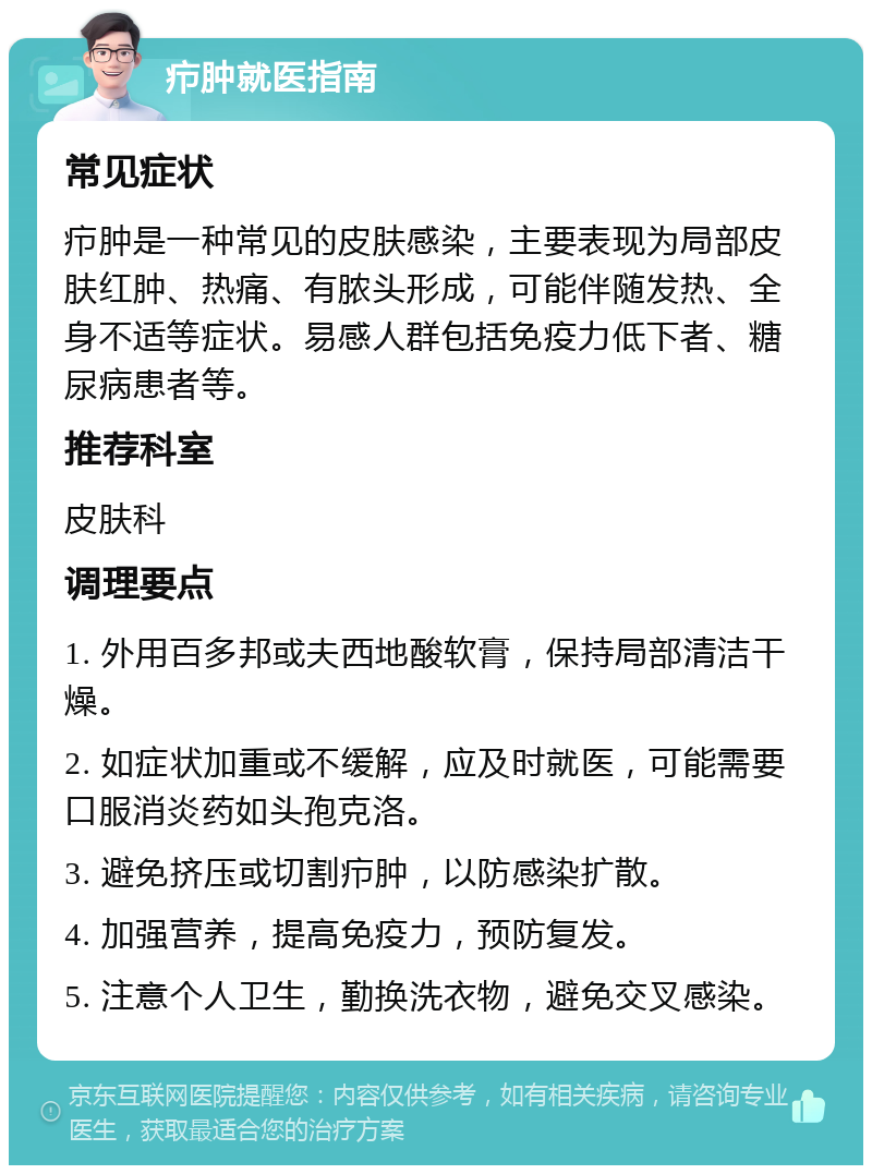 疖肿就医指南 常见症状 疖肿是一种常见的皮肤感染，主要表现为局部皮肤红肿、热痛、有脓头形成，可能伴随发热、全身不适等症状。易感人群包括免疫力低下者、糖尿病患者等。 推荐科室 皮肤科 调理要点 1. 外用百多邦或夫西地酸软膏，保持局部清洁干燥。 2. 如症状加重或不缓解，应及时就医，可能需要口服消炎药如头孢克洛。 3. 避免挤压或切割疖肿，以防感染扩散。 4. 加强营养，提高免疫力，预防复发。 5. 注意个人卫生，勤换洗衣物，避免交叉感染。