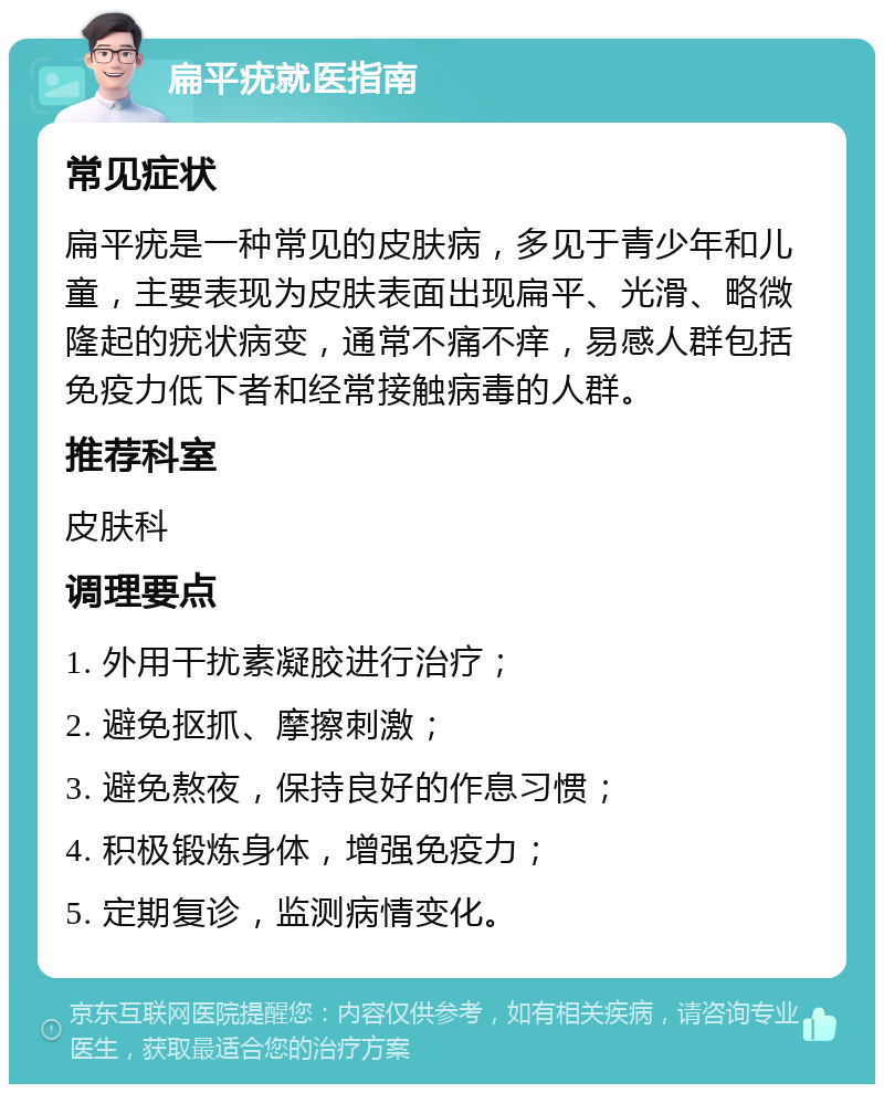 扁平疣就医指南 常见症状 扁平疣是一种常见的皮肤病，多见于青少年和儿童，主要表现为皮肤表面出现扁平、光滑、略微隆起的疣状病变，通常不痛不痒，易感人群包括免疫力低下者和经常接触病毒的人群。 推荐科室 皮肤科 调理要点 1. 外用干扰素凝胶进行治疗； 2. 避免抠抓、摩擦刺激； 3. 避免熬夜，保持良好的作息习惯； 4. 积极锻炼身体，增强免疫力； 5. 定期复诊，监测病情变化。