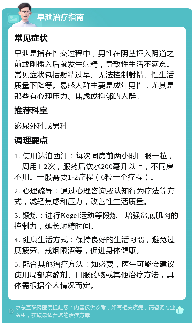 早泄治疗指南 常见症状 早泄是指在性交过程中，男性在阴茎插入阴道之前或刚插入后就发生射精，导致性生活不满意。常见症状包括射精过早、无法控制射精、性生活质量下降等。易感人群主要是成年男性，尤其是那些有心理压力、焦虑或抑郁的人群。 推荐科室 泌尿外科或男科 调理要点 1. 使用达泊西汀：每次同房前两小时口服一粒，一周用1-2次，服药后饮水200毫升以上，不同房不用。一般需要1-2疗程（6粒一个疗程）。 2. 心理疏导：通过心理咨询或认知行为疗法等方式，减轻焦虑和压力，改善性生活质量。 3. 锻炼：进行Kegel运动等锻炼，增强盆底肌肉的控制力，延长射精时间。 4. 健康生活方式：保持良好的生活习惯，避免过度疲劳、戒烟限酒等，促进身体健康。 5. 配合其他治疗方法：如必要，医生可能会建议使用局部麻醉剂、口服药物或其他治疗方法，具体需根据个人情况而定。