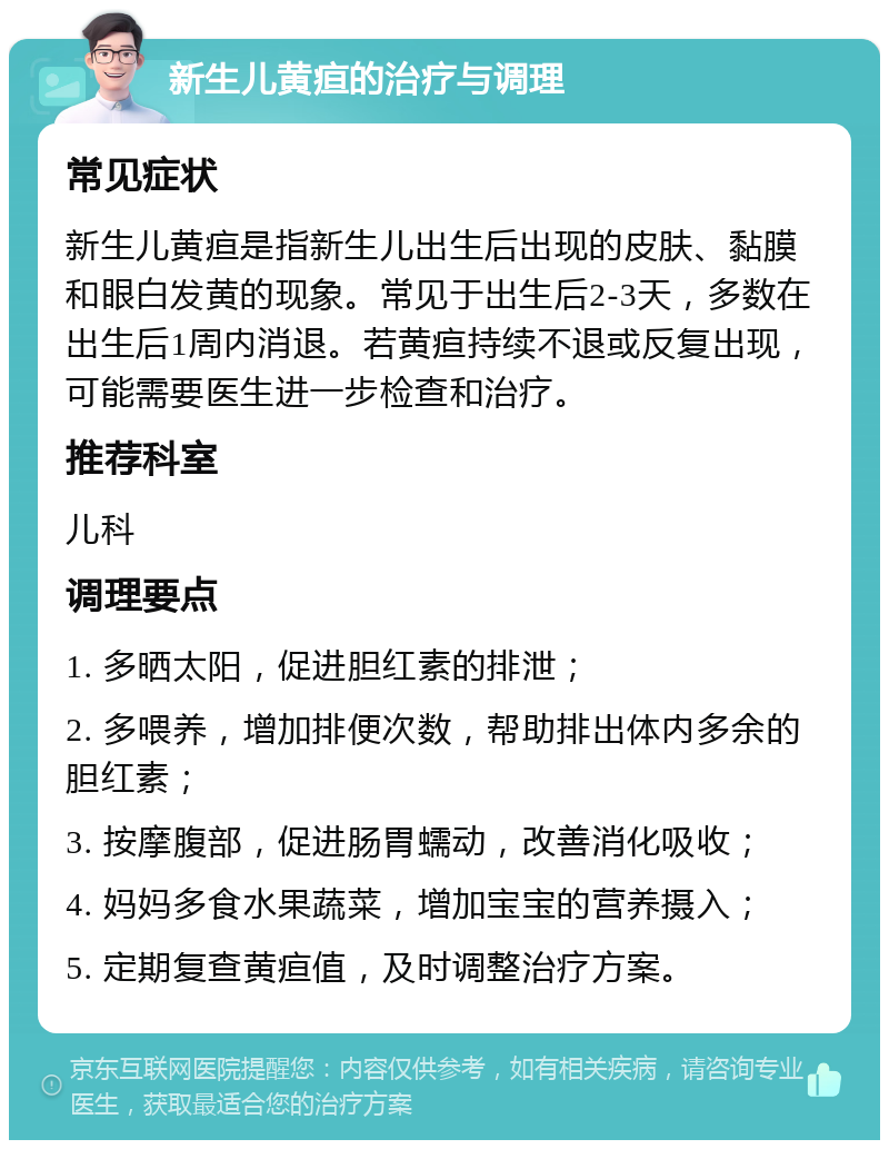 新生儿黄疸的治疗与调理 常见症状 新生儿黄疸是指新生儿出生后出现的皮肤、黏膜和眼白发黄的现象。常见于出生后2-3天，多数在出生后1周内消退。若黄疸持续不退或反复出现，可能需要医生进一步检查和治疗。 推荐科室 儿科 调理要点 1. 多晒太阳，促进胆红素的排泄； 2. 多喂养，增加排便次数，帮助排出体内多余的胆红素； 3. 按摩腹部，促进肠胃蠕动，改善消化吸收； 4. 妈妈多食水果蔬菜，增加宝宝的营养摄入； 5. 定期复查黄疸值，及时调整治疗方案。