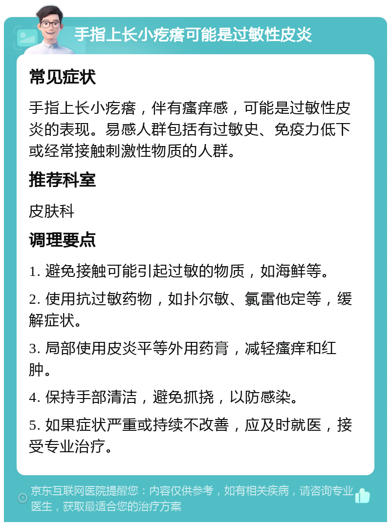 手指上长小疙瘩可能是过敏性皮炎 常见症状 手指上长小疙瘩，伴有瘙痒感，可能是过敏性皮炎的表现。易感人群包括有过敏史、免疫力低下或经常接触刺激性物质的人群。 推荐科室 皮肤科 调理要点 1. 避免接触可能引起过敏的物质，如海鲜等。 2. 使用抗过敏药物，如扑尔敏、氯雷他定等，缓解症状。 3. 局部使用皮炎平等外用药膏，减轻瘙痒和红肿。 4. 保持手部清洁，避免抓挠，以防感染。 5. 如果症状严重或持续不改善，应及时就医，接受专业治疗。