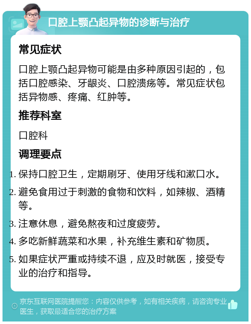 口腔上颚凸起异物的诊断与治疗 常见症状 口腔上颚凸起异物可能是由多种原因引起的，包括口腔感染、牙龈炎、口腔溃疡等。常见症状包括异物感、疼痛、红肿等。 推荐科室 口腔科 调理要点 保持口腔卫生，定期刷牙、使用牙线和漱口水。 避免食用过于刺激的食物和饮料，如辣椒、酒精等。 注意休息，避免熬夜和过度疲劳。 多吃新鲜蔬菜和水果，补充维生素和矿物质。 如果症状严重或持续不退，应及时就医，接受专业的治疗和指导。