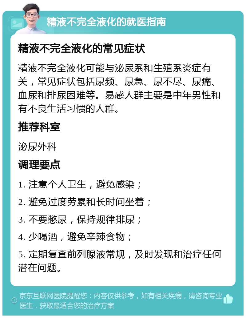 精液不完全液化的就医指南 精液不完全液化的常见症状 精液不完全液化可能与泌尿系和生殖系炎症有关，常见症状包括尿频、尿急、尿不尽、尿痛、血尿和排尿困难等。易感人群主要是中年男性和有不良生活习惯的人群。 推荐科室 泌尿外科 调理要点 1. 注意个人卫生，避免感染； 2. 避免过度劳累和长时间坐着； 3. 不要憋尿，保持规律排尿； 4. 少喝酒，避免辛辣食物； 5. 定期复查前列腺液常规，及时发现和治疗任何潜在问题。