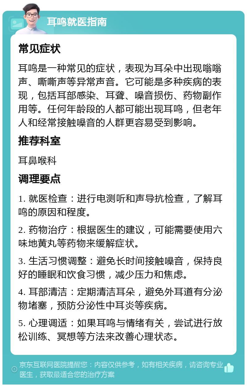 耳鸣就医指南 常见症状 耳鸣是一种常见的症状，表现为耳朵中出现嗡嗡声、嘶嘶声等异常声音。它可能是多种疾病的表现，包括耳部感染、耳聋、噪音损伤、药物副作用等。任何年龄段的人都可能出现耳鸣，但老年人和经常接触噪音的人群更容易受到影响。 推荐科室 耳鼻喉科 调理要点 1. 就医检查：进行电测听和声导抗检查，了解耳鸣的原因和程度。 2. 药物治疗：根据医生的建议，可能需要使用六味地黄丸等药物来缓解症状。 3. 生活习惯调整：避免长时间接触噪音，保持良好的睡眠和饮食习惯，减少压力和焦虑。 4. 耳部清洁：定期清洁耳朵，避免外耳道有分泌物堵塞，预防分泌性中耳炎等疾病。 5. 心理调适：如果耳鸣与情绪有关，尝试进行放松训练、冥想等方法来改善心理状态。