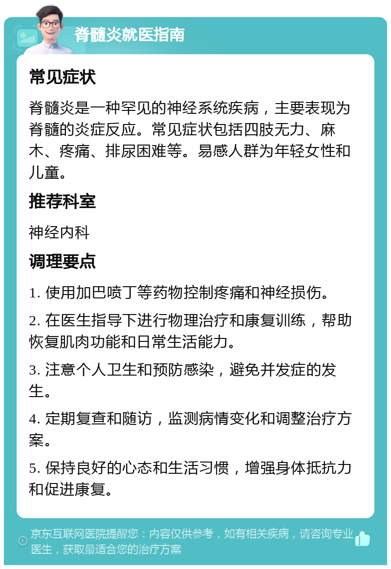 脊髓炎就医指南 常见症状 脊髓炎是一种罕见的神经系统疾病，主要表现为脊髓的炎症反应。常见症状包括四肢无力、麻木、疼痛、排尿困难等。易感人群为年轻女性和儿童。 推荐科室 神经内科 调理要点 1. 使用加巴喷丁等药物控制疼痛和神经损伤。 2. 在医生指导下进行物理治疗和康复训练，帮助恢复肌肉功能和日常生活能力。 3. 注意个人卫生和预防感染，避免并发症的发生。 4. 定期复查和随访，监测病情变化和调整治疗方案。 5. 保持良好的心态和生活习惯，增强身体抵抗力和促进康复。