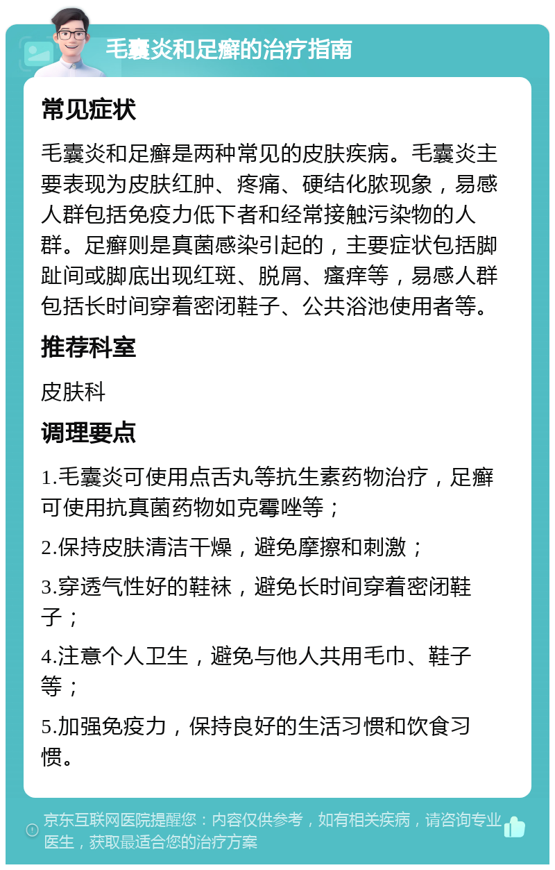 毛囊炎和足癣的治疗指南 常见症状 毛囊炎和足癣是两种常见的皮肤疾病。毛囊炎主要表现为皮肤红肿、疼痛、硬结化脓现象，易感人群包括免疫力低下者和经常接触污染物的人群。足癣则是真菌感染引起的，主要症状包括脚趾间或脚底出现红斑、脱屑、瘙痒等，易感人群包括长时间穿着密闭鞋子、公共浴池使用者等。 推荐科室 皮肤科 调理要点 1.毛囊炎可使用点舌丸等抗生素药物治疗，足癣可使用抗真菌药物如克霉唑等； 2.保持皮肤清洁干燥，避免摩擦和刺激； 3.穿透气性好的鞋袜，避免长时间穿着密闭鞋子； 4.注意个人卫生，避免与他人共用毛巾、鞋子等； 5.加强免疫力，保持良好的生活习惯和饮食习惯。