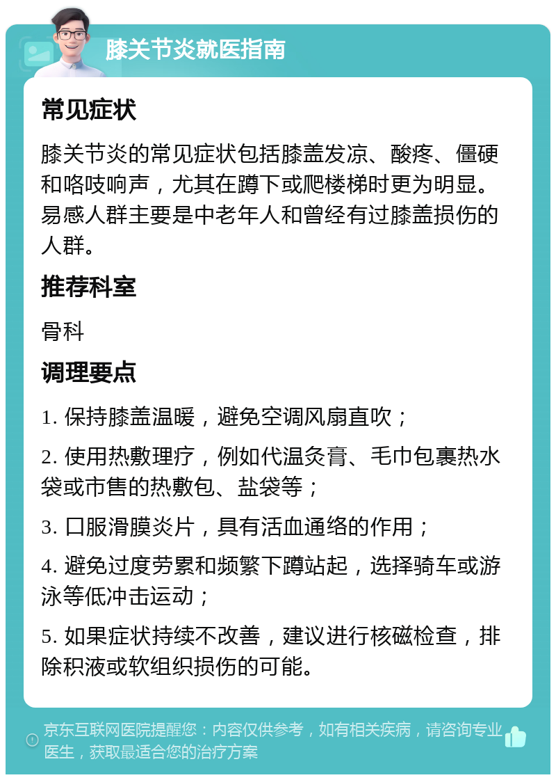 膝关节炎就医指南 常见症状 膝关节炎的常见症状包括膝盖发凉、酸疼、僵硬和咯吱响声，尤其在蹲下或爬楼梯时更为明显。易感人群主要是中老年人和曾经有过膝盖损伤的人群。 推荐科室 骨科 调理要点 1. 保持膝盖温暖，避免空调风扇直吹； 2. 使用热敷理疗，例如代温灸膏、毛巾包裹热水袋或市售的热敷包、盐袋等； 3. 口服滑膜炎片，具有活血通络的作用； 4. 避免过度劳累和频繁下蹲站起，选择骑车或游泳等低冲击运动； 5. 如果症状持续不改善，建议进行核磁检查，排除积液或软组织损伤的可能。